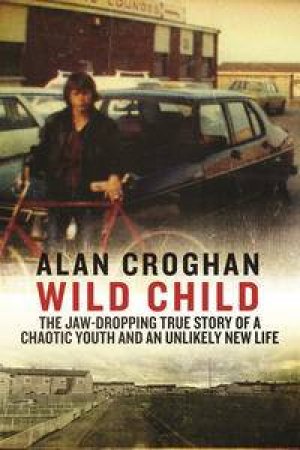 Wild Child: The jaw-dropping true story of a chaotic youth and an unlikely new life by Alan Croghan