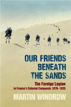 Our Friends Beneath the Sands: The Foreign Legion in France's Colonial Conquests 1870-1935 by Martin Windrow