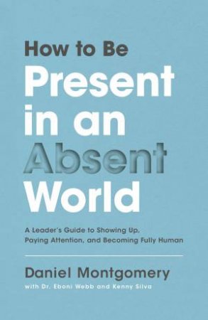 How To Be Present In An Absent World: A Leader's Guide To Showing Up, Paying Attention, And Becoming Fully Human by Daniel Montgomery & Kenny Silva & Eboni Webb