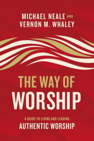 The Way Of Worship: A Guide To Living And Leading Authentic Worship by Michael Neale & Vernon Whaley