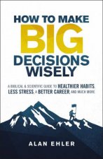 How To Make Big Decisions Wisely A Biblical And Scientific Guide To Healthier Habits Less Stress A Better Career And Much More