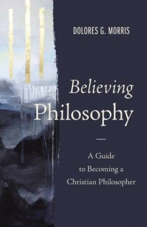 Believing Philosophy: A Guide To Becoming A Christian Philosopher by Dolores G. Morris