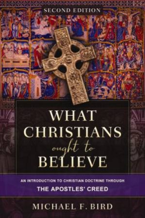 What Christians Ought to Believe [Second Edition]: An Introduction to Christian Doctrine through the Apostles' Creed by Michael F. Bird