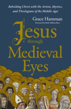 Jesus Through Medieval Eyes: Beholding Christ With The Artists, Mystics,And Theologians Of The Middle Ages by Grace Hamman