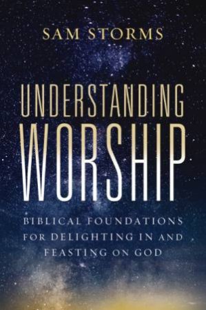 Understanding Worship: Biblical Foundations for Delighting in and Feasting on God by Sam Storms