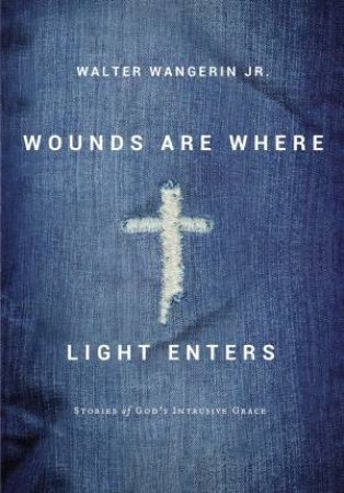 Wounds Are Where Light Enters: Stories Of God's Intrusive Grace by Walter Jr. Wangerin