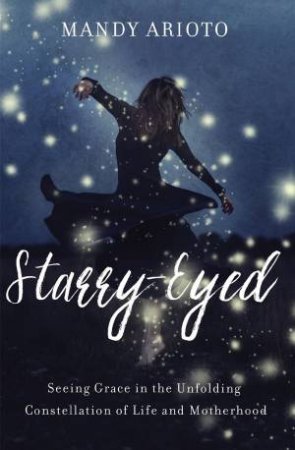 Starry-Eyed: Seeing Grace In The Unfolding Constellation Of Life And Motherhood by Mandy Arioto