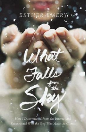 What Falls From The Sky: How I Disconnected From The Internet And       Reconnected With The God Who Made The Clouds by Esther Emery