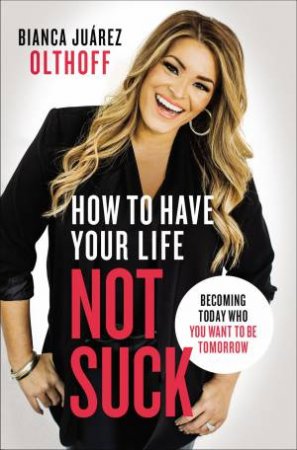 How To Have Your Life Not Suck: Becoming Today Who You Want To Be Tomorrow by Bianca Juarez Olthoff