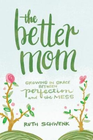 The Better Mom: Growing In Grace Between Perfection And The Mess by Ruth Schwenk