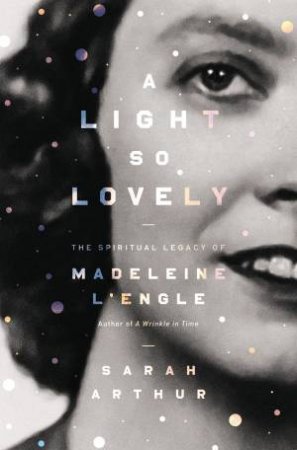 A Light So Lovely: The Spiritual Legacy Of Madeleine L'Engle, Author Of A Wrinkle In Time by Sarah Arthur