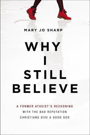 Why I Still Believe: A Former Atheist's Reckoning With The Bad Reputation Christians Give A Good God by Mary Jo Sharp