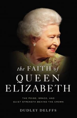 The Faith Of Queen Elizabeth: The Poise, Grace, And Quiet Strength Behind The Crown by Dudley Delffs
