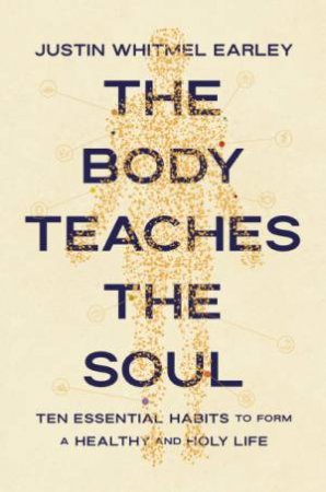 Body Teaches the Soul : Ten Essential Habits to Form a Healthy and Holy Life by Justin Whitmel Earley
