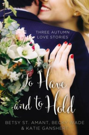 To Have And To Hold: Three Autumn Love Stories by Betsy St. Amant & Katie Ganshert & Becky Wade