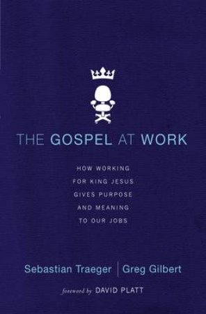 The Gospel at Work: How Working for King Jesus Gives Purpose and Meaning to Our Jobs by Greg D. Gilbert & Sebastian Traeger