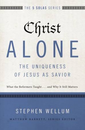 Christ Alone - The Uniqueness Of Jesus As Savior: What The Reformers    Taught...and Why It Still Matters by Stephen Wellum & Matthew Barrett
