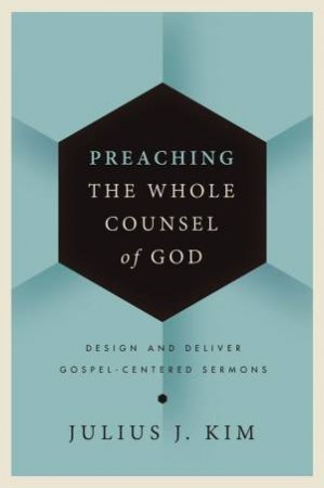 Preaching the Whole Counsel of God: Design and Deliver Gospel-Centered Sermons by Julius Kim