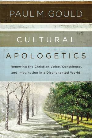 Cultural Apologetics: Renewing The Christian Voice, Conscience, And Imagination In A Disenchanted World by Paul M Gould