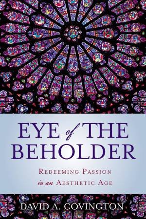 Eye Of The Beholder: Redeeming Passion In An Aesthetic Age by David A. Covington