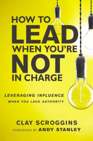 How To Lead When You're Not In Charge: Leveraging Influence When You Lack Authority by Clay Scroggins