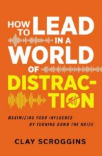 How To Lead In A World Of Distraction Maximizing Your Influence By Turning Down The Noise