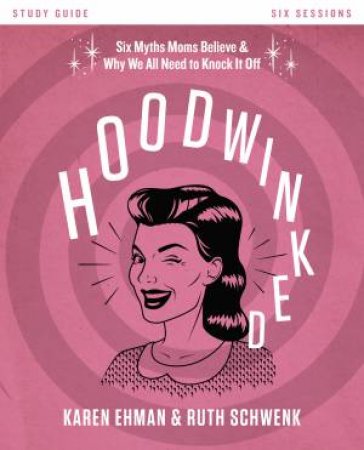 Hoodwinked Study Guide: Ten Myths Moms Believe and Why We All Need toKnock It Off by Karen Ehman & Ruth Schwenk