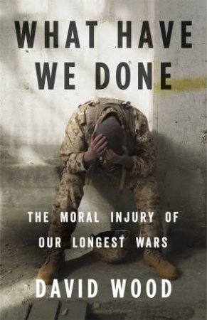 What Have We Done: The Moral Injury Of Our Longest Wars by David Wood