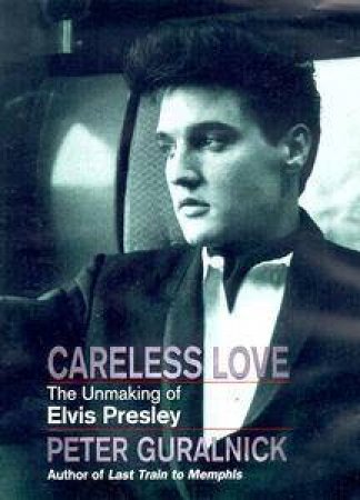 Careless Love: The Unmaking Of Elvis Presley by Peter Guralnick