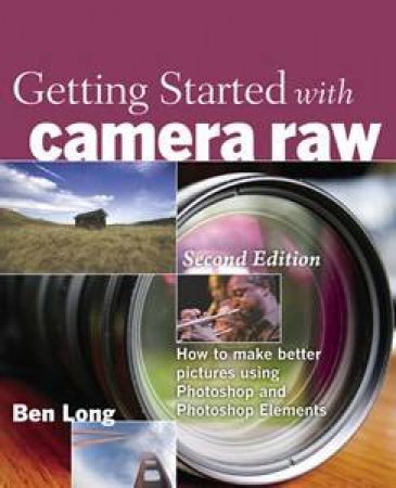Getting Started with Camera Raw: How to make better pictures using Photoshop and Photoshop Elements, 2nd Edition by Ben Long