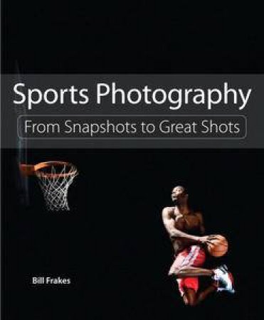 Sports Photography: From Snapshots to Great Shots by Bill Frakes