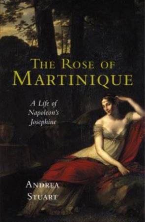 The Rose Of Martinique: A Life Of Napoleon's Josephine by Andrea Stuart