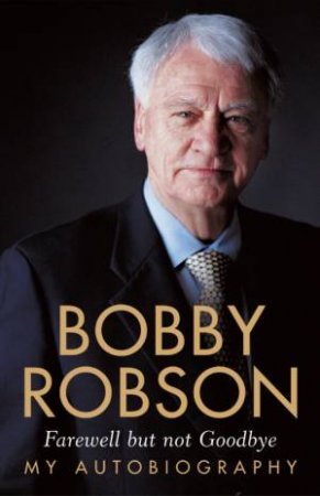Bobby Robson: Farewell But Not Goodbye - My Autobiography by Bobby Robson