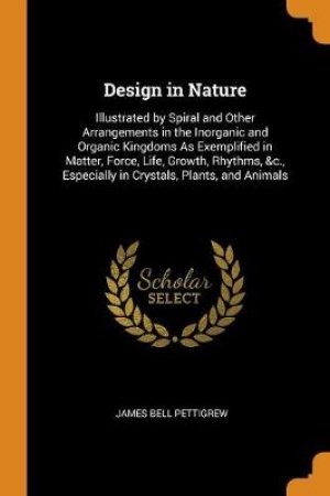 Design in Nature Illustrated by Spiral and Other Arrangements in the Inorganic and Organic Kingdoms as Exemplified in Matter, Force, Life, Growth, Rhythms, &c., Especially in Crystals, Plants, and Animals by James Bell Pettigrew