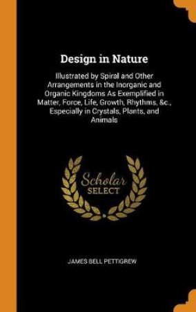 Design in Nature Illustrated by Spiral and Other Arrangements in the Inorganic and Organic Kingdoms as Exemplified in Matter, Force, Life, Growth, Rhythms, &c., Especially in Crystals, Plants, and Animals by James Bell Pettigrew