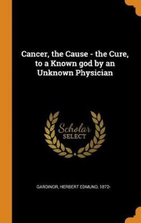Cancer, the Cause - The Cure, to a Known God by an Unknown Physician by Unknown