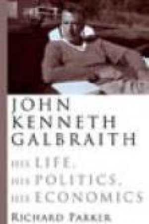 John Kenneth Gallbraith: His Life, His Politics, His Economics by Richard Parker