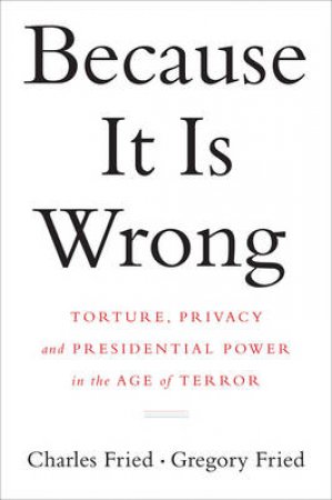 Because It Is Wrong Torture, Privacy and Presidential Power in the Age of Terror by Charles Fried & Gregory Fried 
