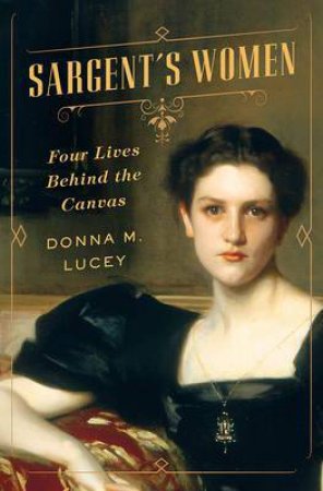 Sargent's Women: Four Lives Behind The Canvas by Donna M. Lucey