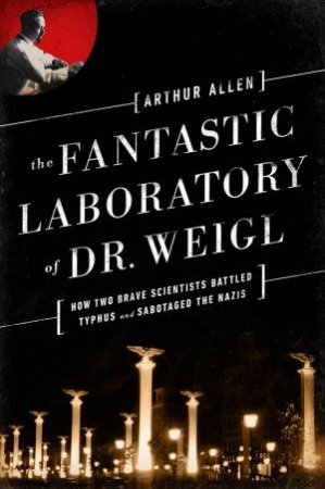 The Fantastic Laboratory of Dr. Weigl:  How Two Brave Scientists Battled Typhus and Sabotaged the Nazis by Arthur Allen