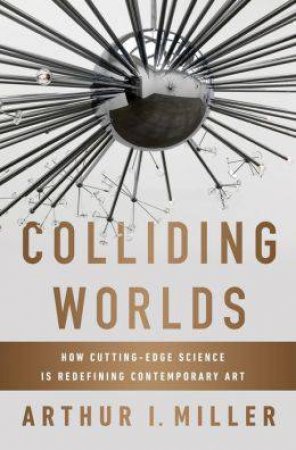 Colliding Worlds: How Cutting-edge Science Is Redefining Contemporary Art by Arthur I. Miller