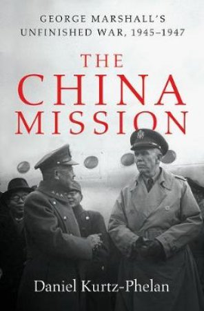 The China Mission: George C. Marshall's Unfinished War, 1945-1947 by Daniel Kurtz-Phelan