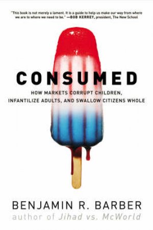 Consumed: How Markets Corrupt Children, Infantilize Adults, And Swallow Citizens Whole by Benjamin Barber