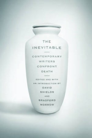 The Inevitable: Contemporary Writers Confront Death by David Shields, Bradford Morrow