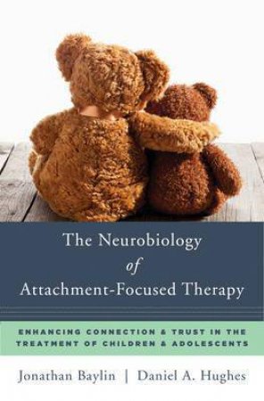 The Neurobiology Of Attachment-Focused Therapy: Enhancing Connection And Trust In The Treatment Of Children And Adolescents by Jonathan Baylin & Daniel A Hughes