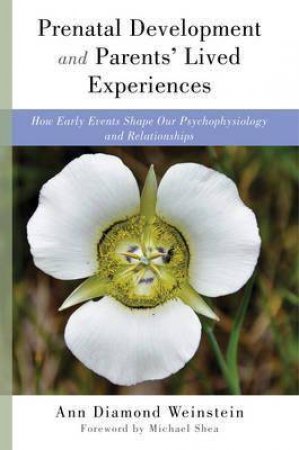 Prenatal Development And Parents' Lived Experiences How Early Events Shape Our Psychophysiology And Relationships by Ann Diamond Weinstein & Michael Shea