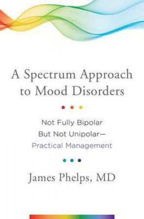 A Spectrum Approach To Mood Disorders: Not Fully Bipolar But Not Unipolar: Practical Management by James Phelps