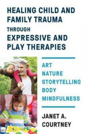 Healing Child And Family Trauma Through Expressive And Play Therapies by Janet A. Courtney