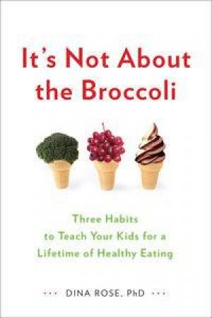 It's Not About the Broccoli: Three Habits to Teach Your Kids for a Lifetime of Healthy Eating by Dina Rose