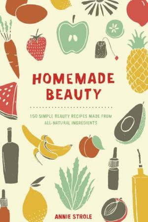 Homemade Beauty: 150 Simple Beauty Recipes Made from All-Natural Ingredients by Annie Strole